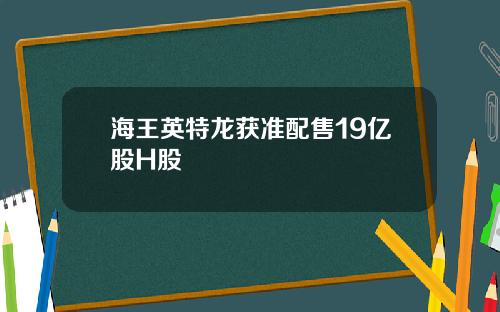 海王英特龙获准配售19亿股H股