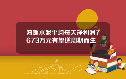 海螺水泥平均每天净利润7673万元有望逆周期而生