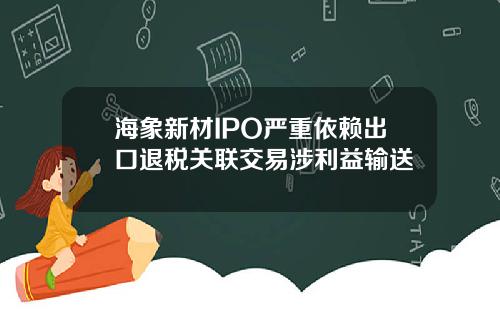 海象新材IPO严重依赖出口退税关联交易涉利益输送