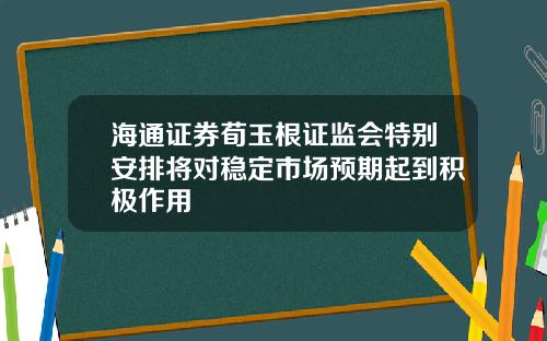 海通证券荀玉根证监会特别安排将对稳定市场预期起到积极作用