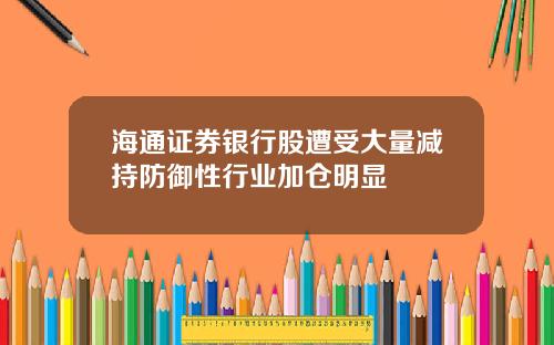 海通证券银行股遭受大量减持防御性行业加仓明显