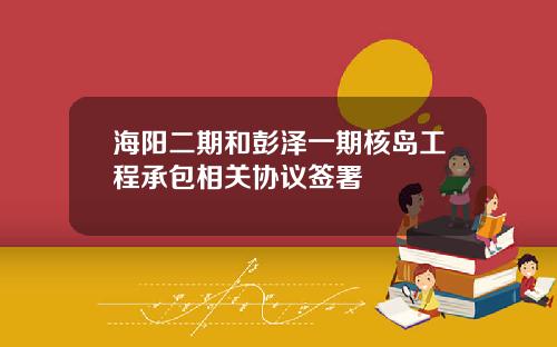 海阳二期和彭泽一期核岛工程承包相关协议签署