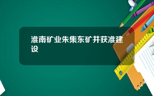淮南矿业朱集东矿井获准建设