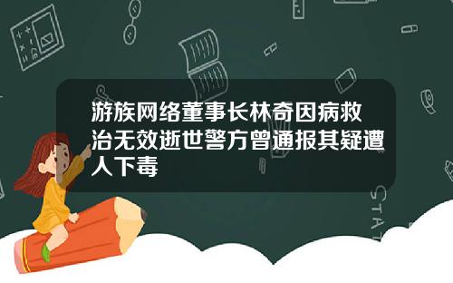 游族网络董事长林奇因病救治无效逝世警方曾通报其疑遭人下毒