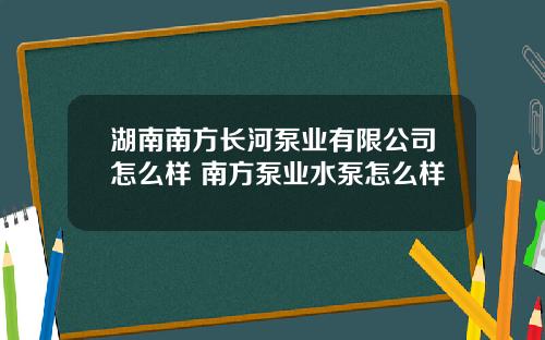 湖南南方长河泵业有限公司怎么样 南方泵业水泵怎么样