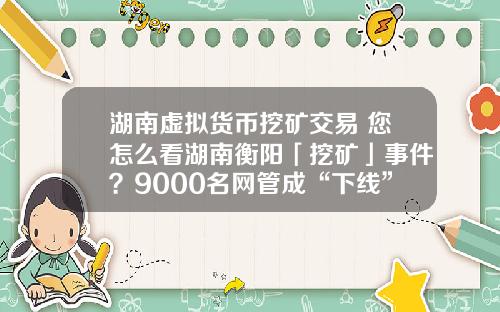 湖南虚拟货币挖矿交易 您怎么看湖南衡阳「挖矿」事件?9000名网管成“下线”,警方抓获嫌疑人15人?
