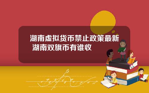 湖南虚拟货币禁止政策最新 湖南双旗币有谁收