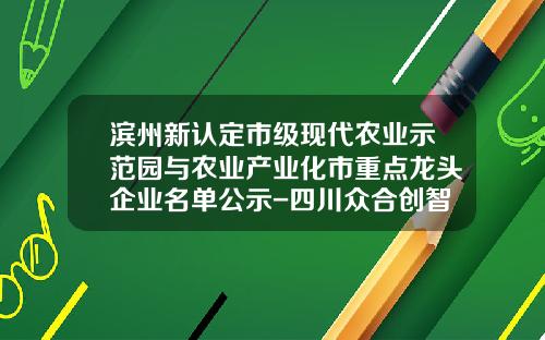 滨州新认定市级现代农业示范园与农业产业化市重点龙头企业名单公示-四川众合创智医疗科技有限公司