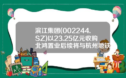 滨江集团(002244.SZ)以23.25亿元收购北鸿置业后续将与杭州地铁开展项目合作-地铁投资公司