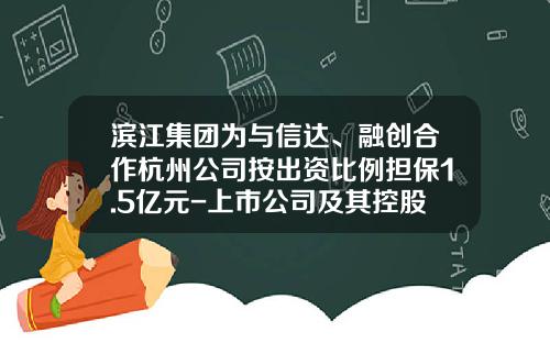 滨江集团为与信达、融创合作杭州公司按出资比例担保1.5亿元-上市公司及其控股子公司的对外担保总额