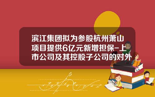 滨江集团拟为参股杭州萧山项目提供6亿元新增担保-上市公司及其控股子公司的对外担保总额