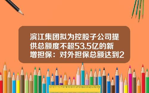 滨江集团拟为控股子公司提供总额度不超53.5亿的新增担保：对外担保总额达到233亿-上市公司及其控股子公司的对外担保总额