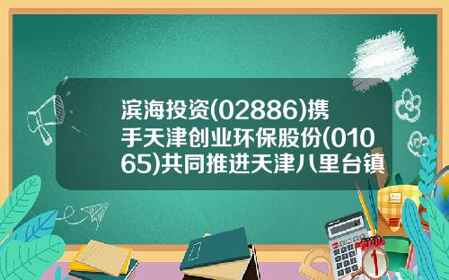 滨海投资(02886)携手天津创业环保股份(01065)共同推进天津八里台镇能源供应项目-天津星城投资发展公司