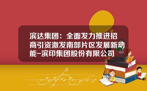 滨达集团：全面发力推进招商引资激发南部片区发展新动能-滨印集团股份有限公司