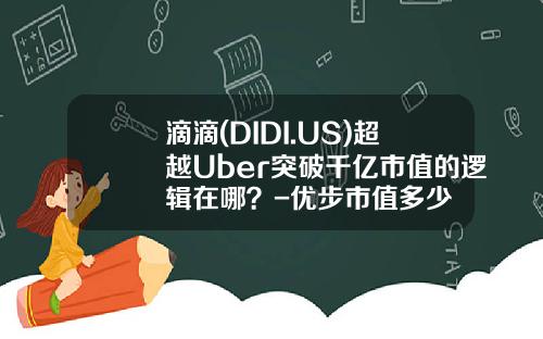 滴滴(DIDI.US)超越Uber突破千亿市值的逻辑在哪？-优步市值多少