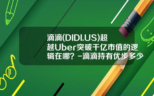滴滴(DIDI.US)超越Uber突破千亿市值的逻辑在哪？-滴滴持有优步多少股份