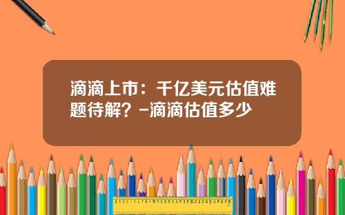 滴滴上市：千亿美元估值难题待解？-滴滴估值多少