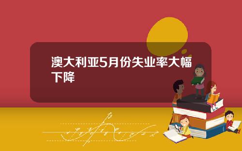 澳大利亚5月份失业率大幅下降