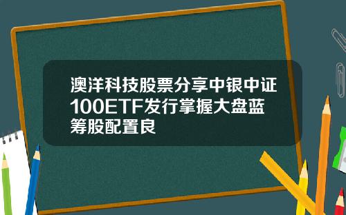 澳洋科技股票分享中银中证100ETF发行掌握大盘蓝筹股配置良