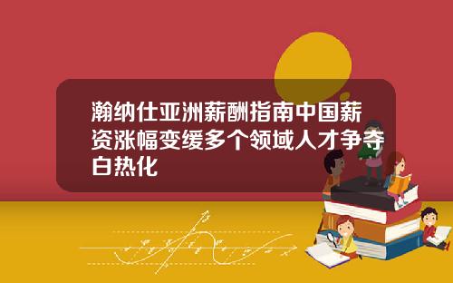 瀚纳仕亚洲薪酬指南中国薪资涨幅变缓多个领域人才争夺白热化