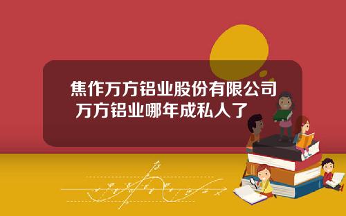 焦作万方铝业股份有限公司 万方铝业哪年成私人了