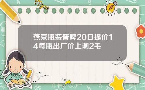 燕京瓶装普啤20日提价14每瓶出厂价上调2毛