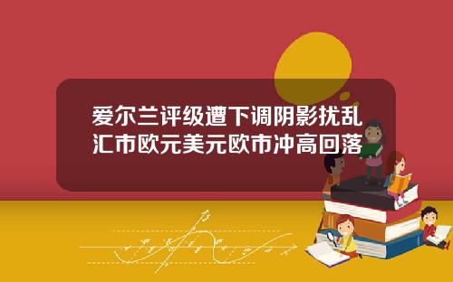 爱尔兰评级遭下调阴影扰乱汇市欧元美元欧市冲高回落
