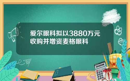 爱尔眼科拟以3880万元收购并增资麦格眼科