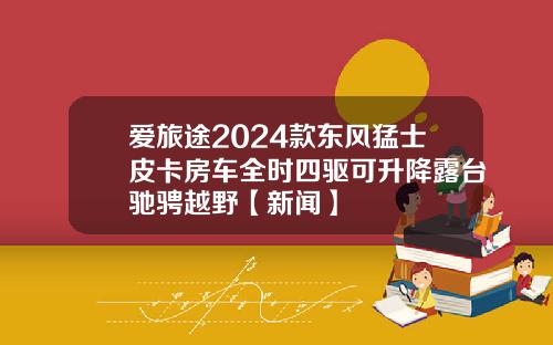 爱旅途2024款东风猛士皮卡房车全时四驱可升降露台驰骋越野【新闻】