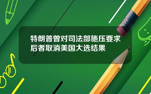 特朗普曾对司法部施压要求后者取消美国大选结果