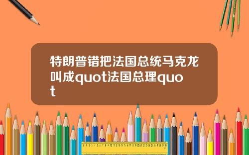 特朗普错把法国总统马克龙叫成quot法国总理quot
