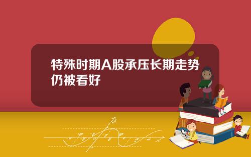 特殊时期A股承压长期走势仍被看好