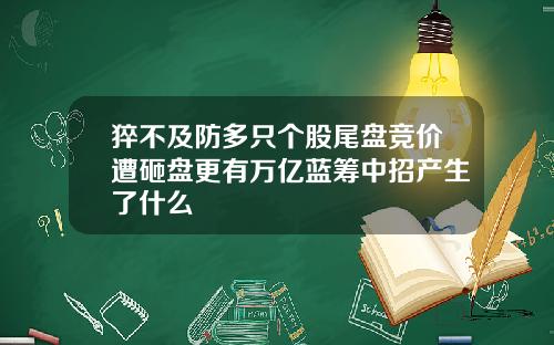 猝不及防多只个股尾盘竞价遭砸盘更有万亿蓝筹中招产生了什么