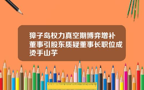 獐子岛权力真空期博弈增补董事引股东质疑董事长职位成烫手山芋