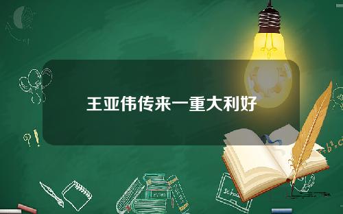 王亚伟传来一重大利好