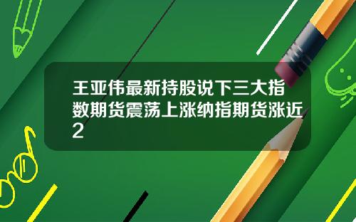 王亚伟最新持股说下三大指数期货震荡上涨纳指期货涨近2