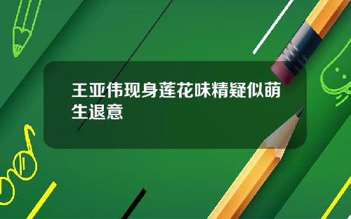 王亚伟现身莲花味精疑似萌生退意