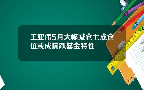 王亚伟5月大幅减仓七成仓位或成抗跌基金特性