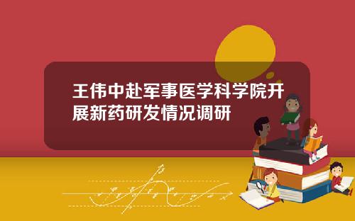 王伟中赴军事医学科学院开展新药研发情况调研