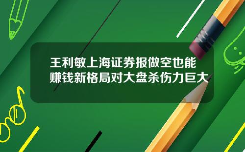 王利敏上海证券报做空也能赚钱新格局对大盘杀伤力巨大