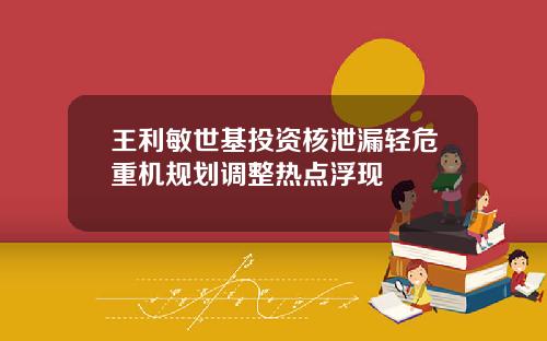 王利敏世基投资核泄漏轻危重机规划调整热点浮现