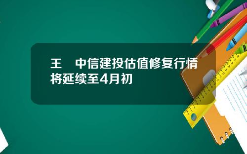 王喆中信建投估值修复行情将延续至4月初