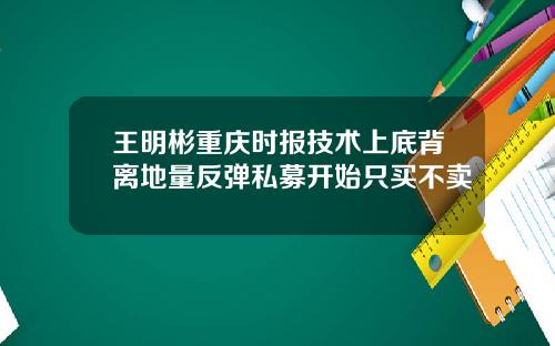 王明彬重庆时报技术上底背离地量反弹私募开始只买不卖