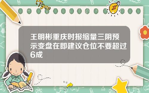 王明彬重庆时报缩量三阴预示变盘在即建议仓位不要超过6成