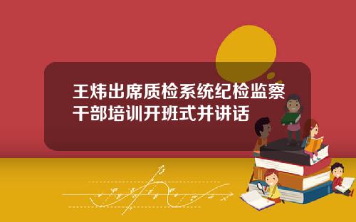 王炜出席质检系统纪检监察干部培训开班式并讲话