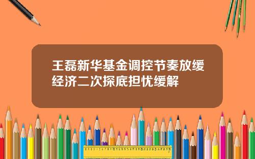 王磊新华基金调控节奏放缓经济二次探底担忧缓解