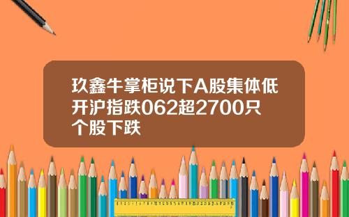 玖鑫牛掌柜说下A股集体低开沪指跌062超2700只个股下跌