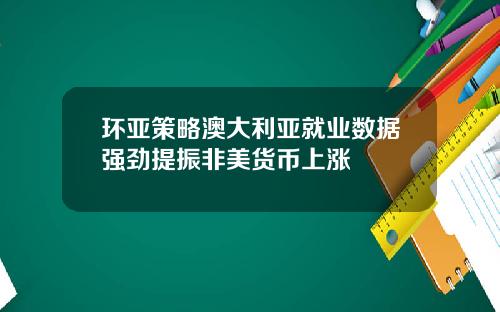 环亚策略澳大利亚就业数据强劲提振非美货币上涨