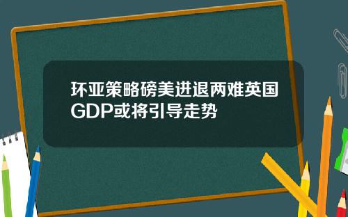 环亚策略磅美进退两难英国GDP或将引导走势