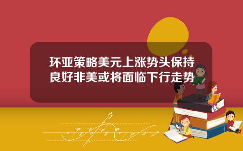 环亚策略美元上涨势头保持良好非美或将面临下行走势